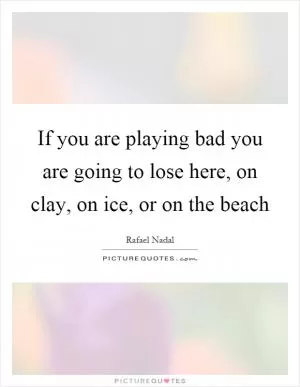 If you are playing bad you are going to lose here, on clay, on ice, or on the beach Picture Quote #1