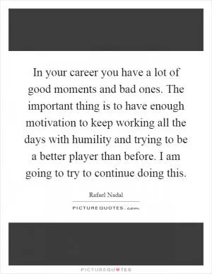 In your career you have a lot of good moments and bad ones. The important thing is to have enough motivation to keep working all the days with humility and trying to be a better player than before. I am going to try to continue doing this Picture Quote #1