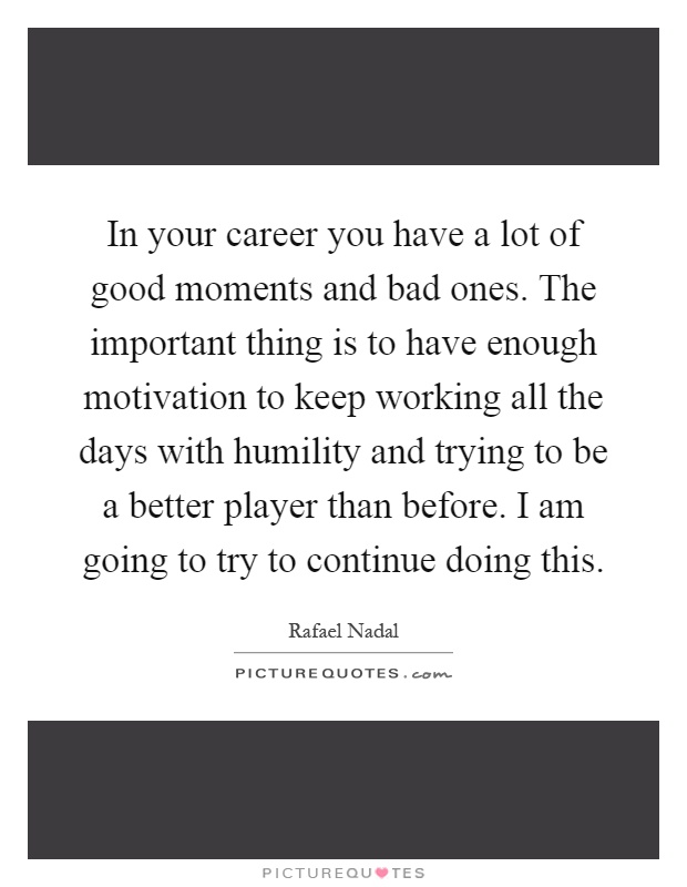 In your career you have a lot of good moments and bad ones. The important thing is to have enough motivation to keep working all the days with humility and trying to be a better player than before. I am going to try to continue doing this Picture Quote #1