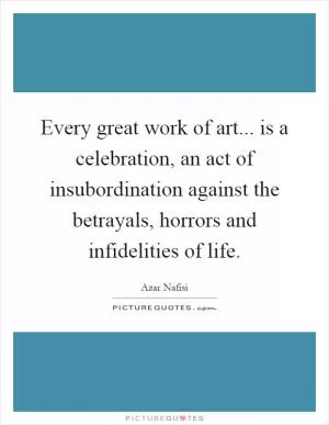 Every great work of art... is a celebration, an act of insubordination against the betrayals, horrors and infidelities of life Picture Quote #1