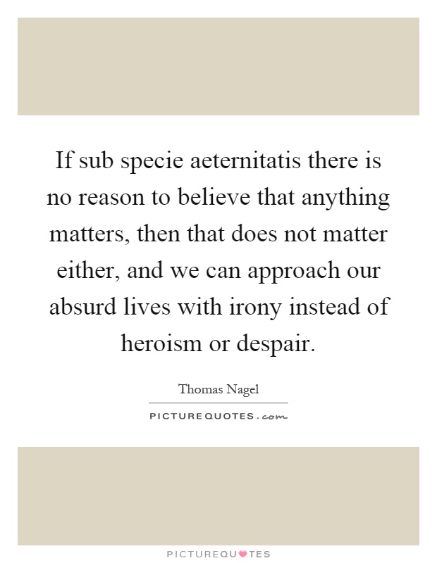 If sub specie aeternitatis there is no reason to believe that anything matters, then that does not matter either, and we can approach our absurd lives with irony instead of heroism or despair Picture Quote #1