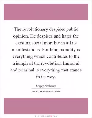 The revolutionary despises public opinion. He despises and hates the existing social morality in all its manifestations. For him, morality is everything which contributes to the triumph of the revolution. Immoral and criminal is everything that stands in its way Picture Quote #1