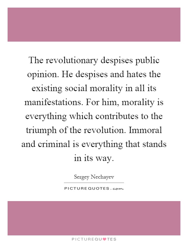 The revolutionary despises public opinion. He despises and hates the existing social morality in all its manifestations. For him, morality is everything which contributes to the triumph of the revolution. Immoral and criminal is everything that stands in its way Picture Quote #1
