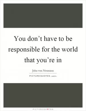 You don’t have to be responsible for the world that you’re in Picture Quote #1