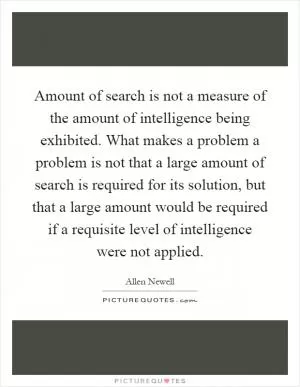 Amount of search is not a measure of the amount of intelligence being exhibited. What makes a problem a problem is not that a large amount of search is required for its solution, but that a large amount would be required if a requisite level of intelligence were not applied Picture Quote #1
