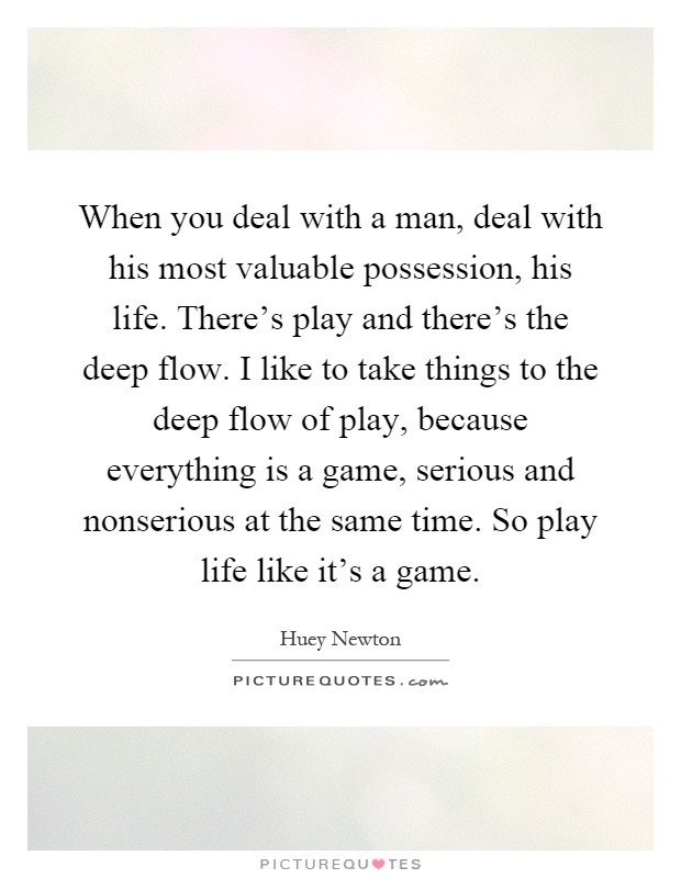 When you deal with a man, deal with his most valuable possession, his life. There's play and there's the deep flow. I like to take things to the deep flow of play, because everything is a game, serious and nonserious at the same time. So play life like it's a game Picture Quote #1
