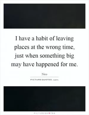 I have a habit of leaving places at the wrong time, just when something big may have happened for me Picture Quote #1