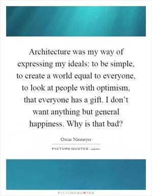 Architecture was my way of expressing my ideals: to be simple, to create a world equal to everyone, to look at people with optimism, that everyone has a gift. I don’t want anything but general happiness. Why is that bad? Picture Quote #1