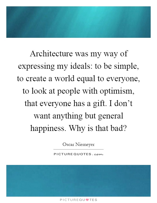 Architecture was my way of expressing my ideals: to be simple, to create a world equal to everyone, to look at people with optimism, that everyone has a gift. I don't want anything but general happiness. Why is that bad? Picture Quote #1