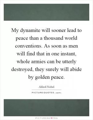 My dynamite will sooner lead to peace than a thousand world conventions. As soon as men will find that in one instant, whole armies can be utterly destroyed, they surely will abide by golden peace Picture Quote #1