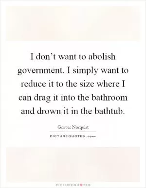I don’t want to abolish government. I simply want to reduce it to the size where I can drag it into the bathroom and drown it in the bathtub Picture Quote #1