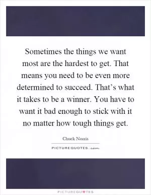 Sometimes the things we want most are the hardest to get. That means you need to be even more determined to succeed. That’s what it takes to be a winner. You have to want it bad enough to stick with it no matter how tough things get Picture Quote #1