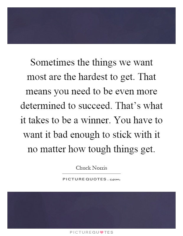 Sometimes the things we want most are the hardest to get. That means you need to be even more determined to succeed. That's what it takes to be a winner. You have to want it bad enough to stick with it no matter how tough things get Picture Quote #1