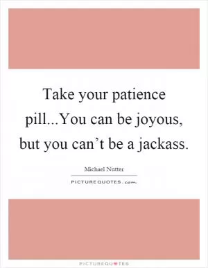 Take your patience pill...You can be joyous, but you can’t be a jackass Picture Quote #1