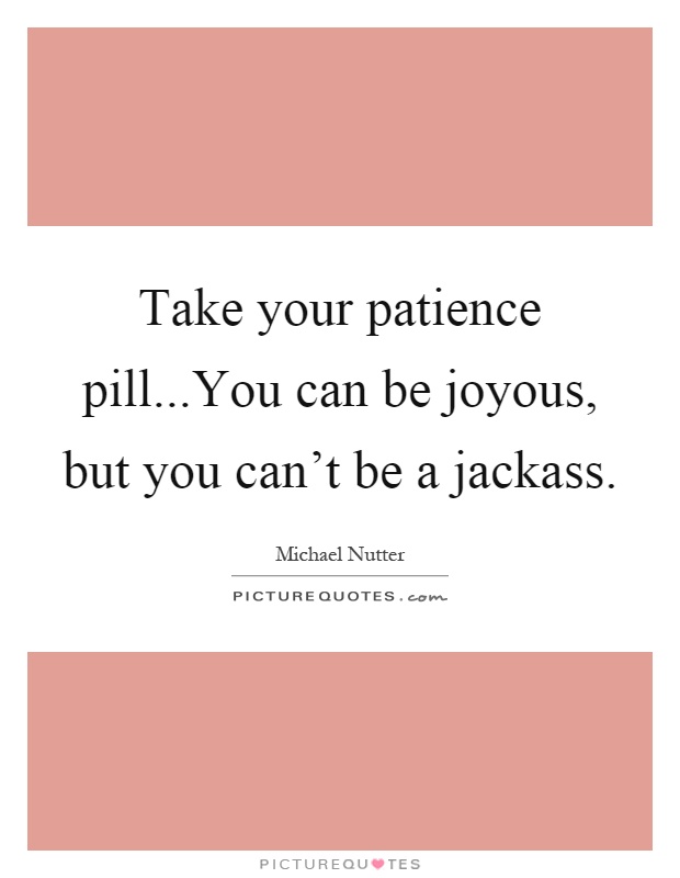 Take your patience pill...You can be joyous, but you can't be a jackass Picture Quote #1