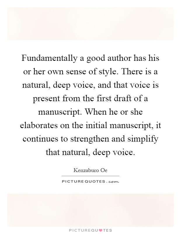 Fundamentally a good author has his or her own sense of style. There is a natural, deep voice, and that voice is present from the first draft of a manuscript. When he or she elaborates on the initial manuscript, it continues to strengthen and simplify that natural, deep voice Picture Quote #1