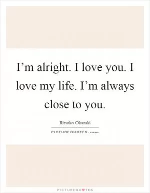 I’m alright. I love you. I love my life. I’m always close to you Picture Quote #1