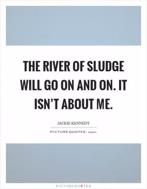 The river of sludge will go on and on. It isn’t about me Picture Quote #1