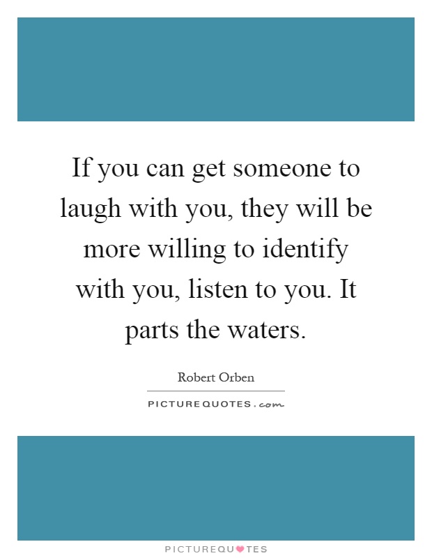 If you can get someone to laugh with you, they will be more willing to identify with you, listen to you. It parts the waters Picture Quote #1