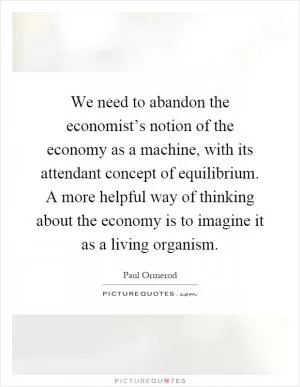 We need to abandon the economist’s notion of the economy as a machine, with its attendant concept of equilibrium. A more helpful way of thinking about the economy is to imagine it as a living organism Picture Quote #1