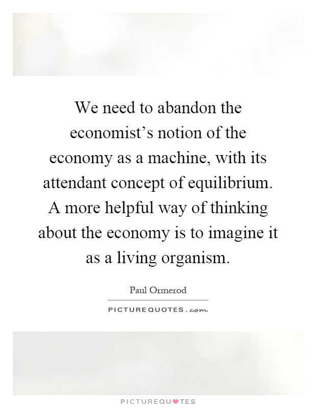 We need to abandon the economist's notion of the economy as a machine, with its attendant concept of equilibrium. A more helpful way of thinking about the economy is to imagine it as a living organism Picture Quote #1