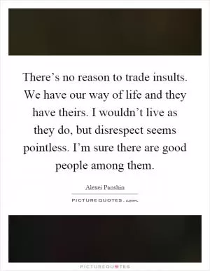 There’s no reason to trade insults. We have our way of life and they have theirs. I wouldn’t live as they do, but disrespect seems pointless. I’m sure there are good people among them Picture Quote #1