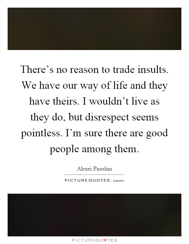 There's no reason to trade insults. We have our way of life and they have theirs. I wouldn't live as they do, but disrespect seems pointless. I'm sure there are good people among them Picture Quote #1