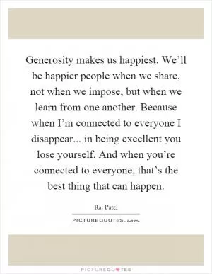 Generosity makes us happiest. We’ll be happier people when we share, not when we impose, but when we learn from one another. Because when I’m connected to everyone I disappear... in being excellent you lose yourself. And when you’re connected to everyone, that’s the best thing that can happen Picture Quote #1