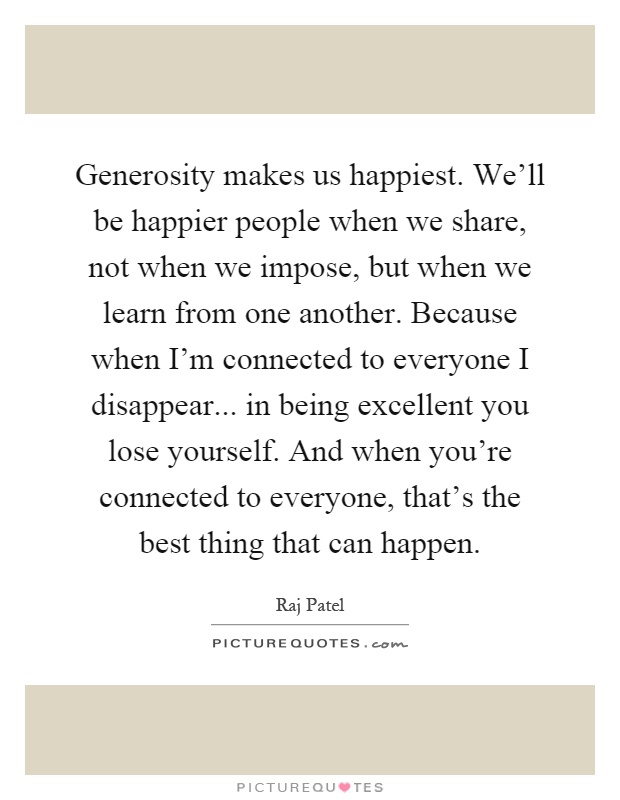 Generosity makes us happiest. We'll be happier people when we share, not when we impose, but when we learn from one another. Because when I'm connected to everyone I disappear... in being excellent you lose yourself. And when you're connected to everyone, that's the best thing that can happen Picture Quote #1