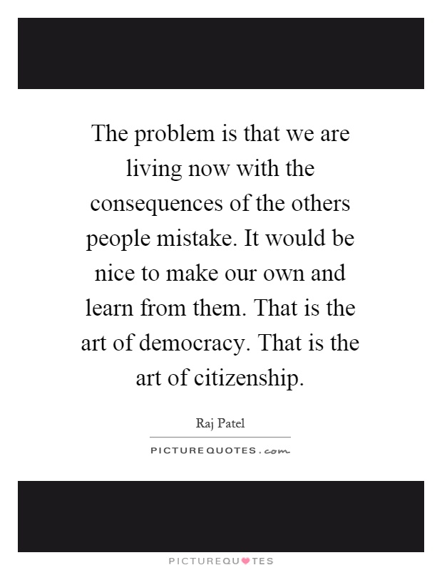 The problem is that we are living now with the consequences of the others people mistake. It would be nice to make our own and learn from them. That is the art of democracy. That is the art of citizenship Picture Quote #1