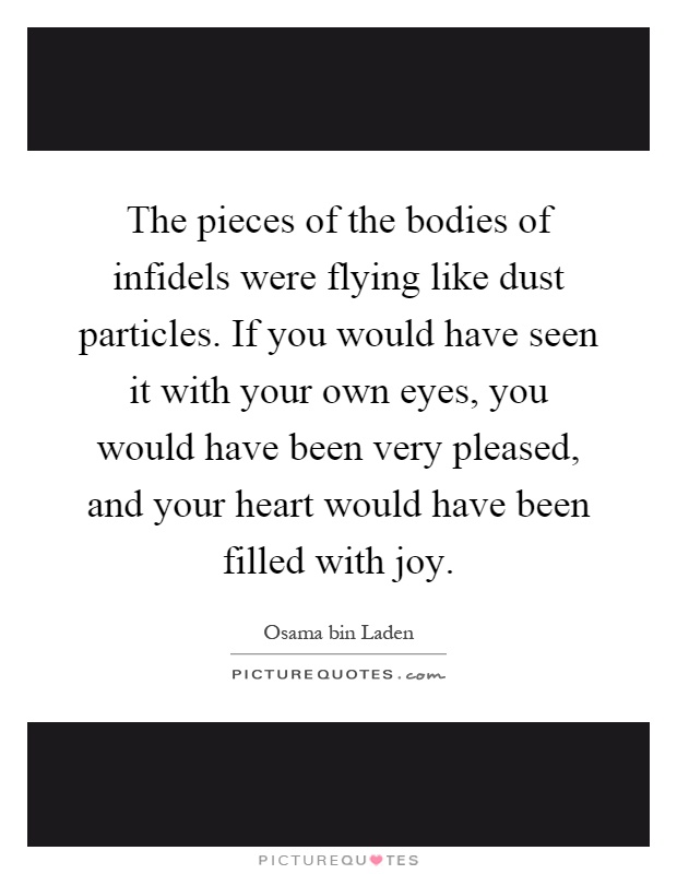 The pieces of the bodies of infidels were flying like dust particles. If you would have seen it with your own eyes, you would have been very pleased, and your heart would have been filled with joy Picture Quote #1