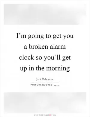 I’m going to get you a broken alarm clock so you’ll get up in the morning Picture Quote #1