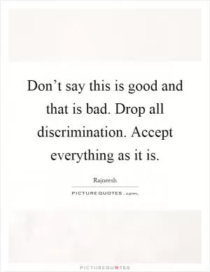 Don’t say this is good and that is bad. Drop all discrimination. Accept everything as it is Picture Quote #1