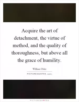 Acquire the art of detachment, the virtue of method, and the quality of thoroughness, but above all the grace of humility Picture Quote #1