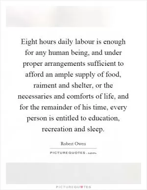 Eight hours daily labour is enough for any human being, and under proper arrangements sufficient to afford an ample supply of food, raiment and shelter, or the necessaries and comforts of life, and for the remainder of his time, every person is entitled to education, recreation and sleep Picture Quote #1