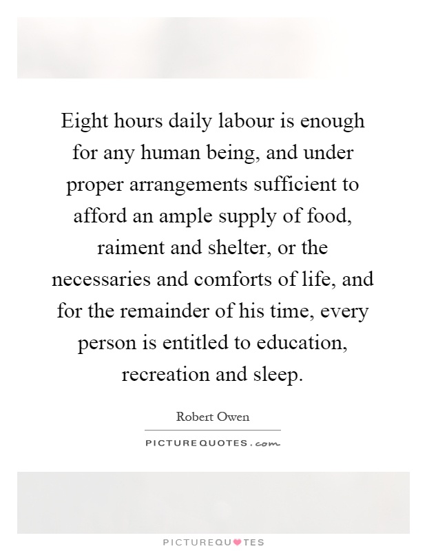Eight hours daily labour is enough for any human being, and under proper arrangements sufficient to afford an ample supply of food, raiment and shelter, or the necessaries and comforts of life, and for the remainder of his time, every person is entitled to education, recreation and sleep Picture Quote #1
