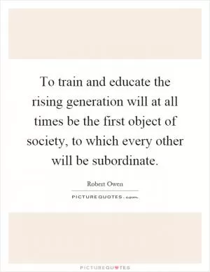 To train and educate the rising generation will at all times be the first object of society, to which every other will be subordinate Picture Quote #1