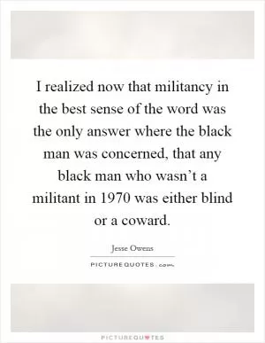 I realized now that militancy in the best sense of the word was the only answer where the black man was concerned, that any black man who wasn’t a militant in 1970 was either blind or a coward Picture Quote #1