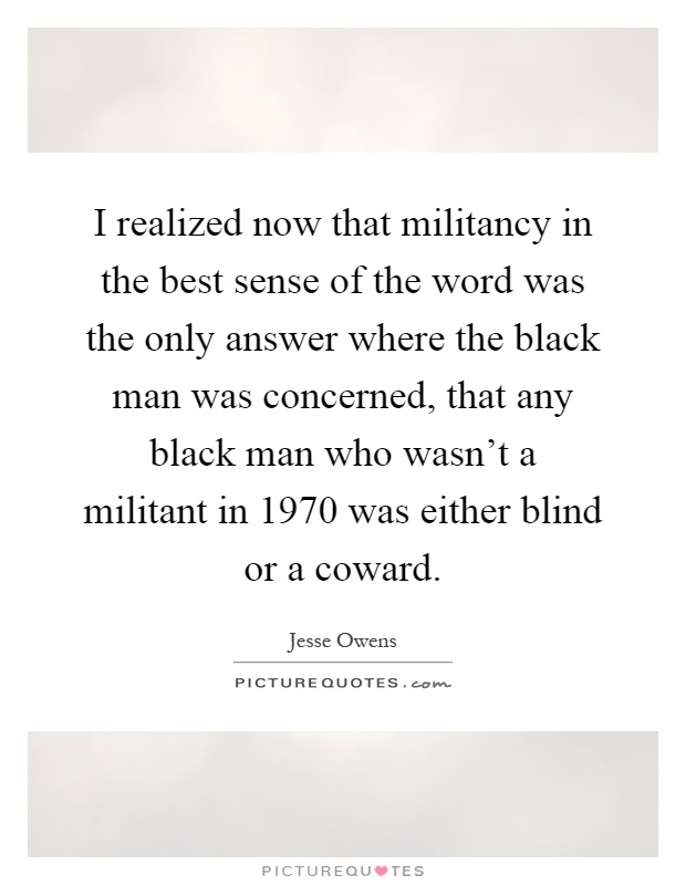 I realized now that militancy in the best sense of the word was the only answer where the black man was concerned, that any black man who wasn't a militant in 1970 was either blind or a coward Picture Quote #1