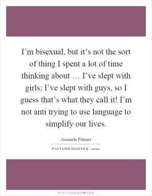 I’m bisexual, but it’s not the sort of thing I spent a lot of time thinking about … I’ve slept with girls; I’ve slept with guys, so I guess that’s what they call it! I’m not anti trying to use language to simplify our lives Picture Quote #1