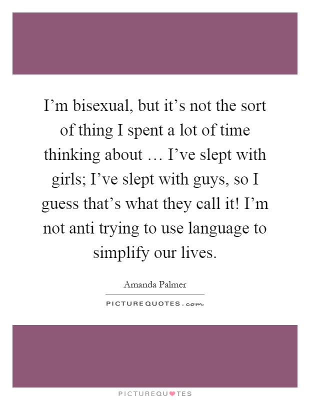I'm bisexual, but it's not the sort of thing I spent a lot of time thinking about … I've slept with girls; I've slept with guys, so I guess that's what they call it! I'm not anti trying to use language to simplify our lives Picture Quote #1