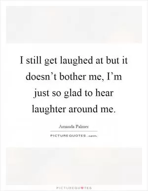 I still get laughed at but it doesn’t bother me, I’m just so glad to hear laughter around me Picture Quote #1
