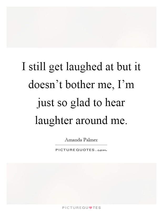 I still get laughed at but it doesn't bother me, I'm just so glad to hear laughter around me Picture Quote #1