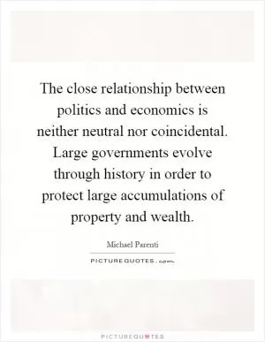 The close relationship between politics and economics is neither neutral nor coincidental. Large governments evolve through history in order to protect large accumulations of property and wealth Picture Quote #1