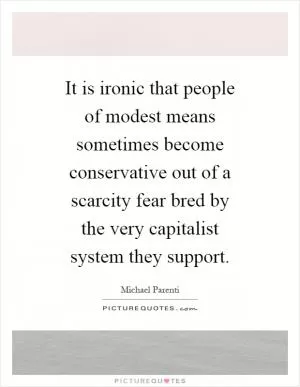 It is ironic that people of modest means sometimes become conservative out of a scarcity fear bred by the very capitalist system they support Picture Quote #1