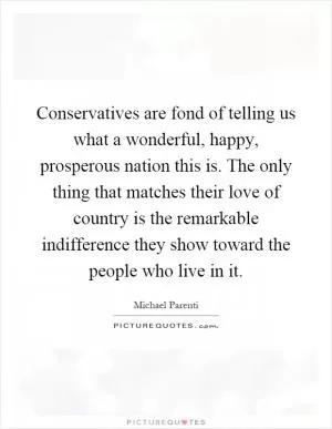 Conservatives are fond of telling us what a wonderful, happy, prosperous nation this is. The only thing that matches their love of country is the remarkable indifference they show toward the people who live in it Picture Quote #1