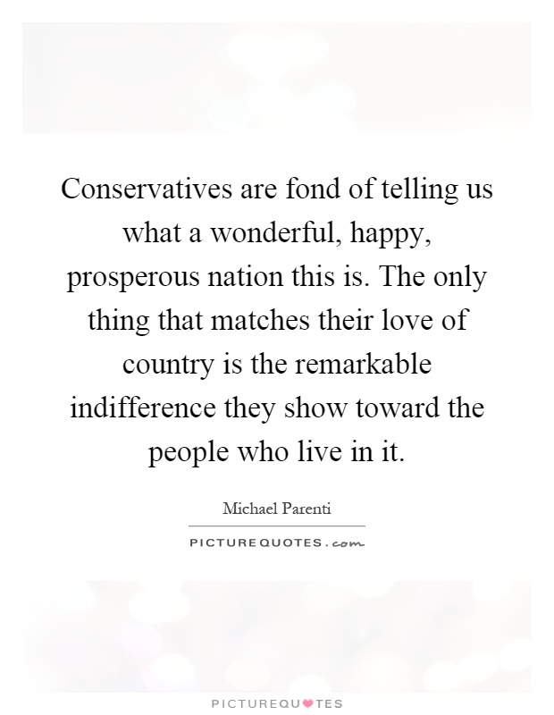 Conservatives are fond of telling us what a wonderful, happy, prosperous nation this is. The only thing that matches their love of country is the remarkable indifference they show toward the people who live in it Picture Quote #1