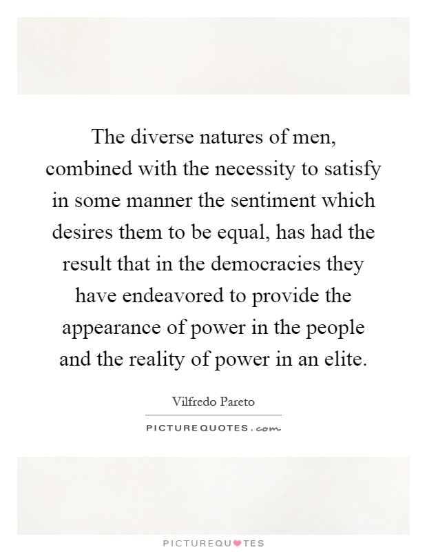 The diverse natures of men, combined with the necessity to satisfy in some manner the sentiment which desires them to be equal, has had the result that in the democracies they have endeavored to provide the appearance of power in the people and the reality of power in an elite Picture Quote #1