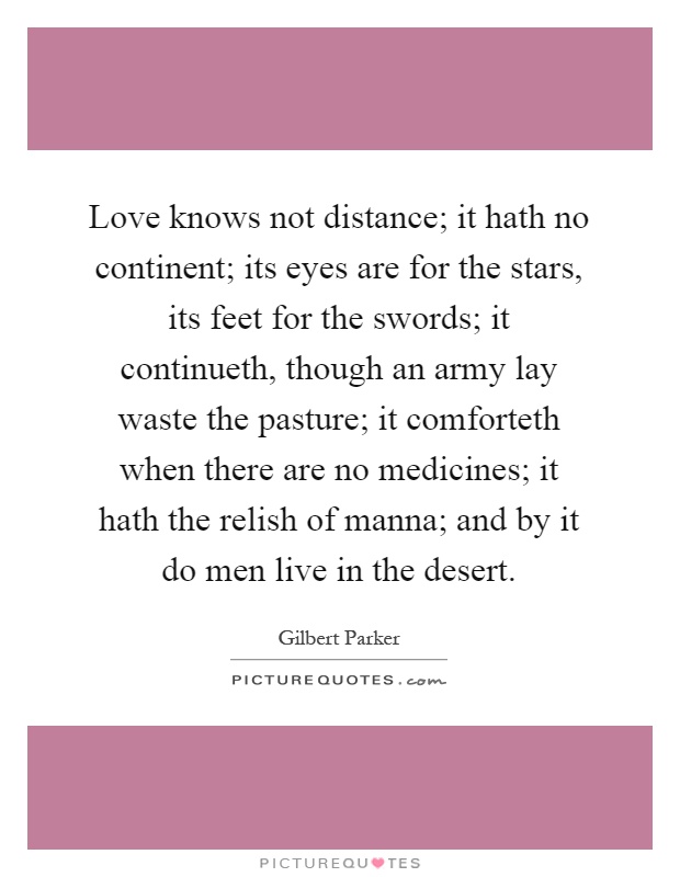Love knows not distance; it hath no continent; its eyes are for the stars, its feet for the swords; it continueth, though an army lay waste the pasture; it comforteth when there are no medicines; it hath the relish of manna; and by it do men live in the desert Picture Quote #1