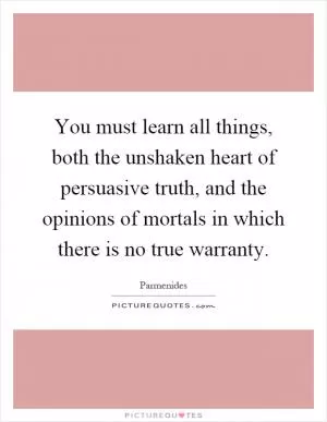 You must learn all things, both the unshaken heart of persuasive truth, and the opinions of mortals in which there is no true warranty Picture Quote #1